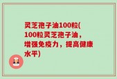 灵芝孢子油100粒(100粒灵芝孢子油，增强免疫力，提高健康水平)