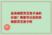 品高破壁灵芝孢子油的价格？哪里可以买的到破壁灵芝孢子粉
