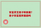 甘蓝灵芝孢子粉胶囊？孢子甘蓝是转基因吗