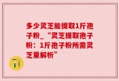 多少灵芝能提取1斤孢子粉_“灵芝提取孢子粉：1斤孢子粉所需灵芝量解析”