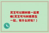 灵芝可以跟树根一起煮嘛(灵芝可与树根煮在一起，有什么好处？)