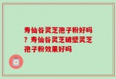 寿仙谷灵芝孢子粉好吗？寿仙谷灵芝破壁灵芝孢子粉效果好吗