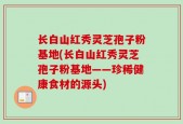 长白山红秀灵芝孢子粉基地(长白山红秀灵芝孢子粉基地——珍稀健康食材的源头)