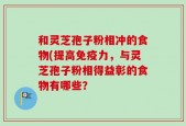 和灵芝孢子粉相冲的食物(提高免疫力，与灵芝孢子粉相得益彰的食物有哪些？