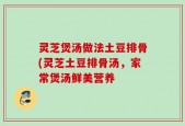 灵芝煲汤做法土豆排骨(灵芝土豆排骨汤，家常煲汤鲜美营养