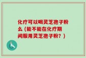 化疗可以喝灵芝孢子粉么 (能不能在化疗期间服用灵芝孢子粉？)