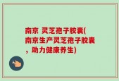 南京 灵芝孢子胶囊(南京生产灵芝孢子胶囊，助力健康养生)