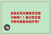 皮肌炎可以使用灵芝孢子粉吗？？探讨灵芝孢子粉对皮肌炎的疗效？