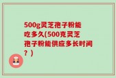 500g灵芝孢子粉能吃多久(500克灵芝孢子粉能供应多长时间？)