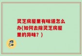 灵芝房屋里有味道怎么办(如何去除灵芝房屋里的异味？)