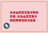 长白山的灵芝孢子粉的作用_长白山灵芝孢子粉的神奇功效与应用