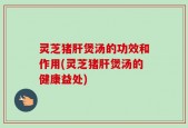 灵芝猪肝煲汤的功效和作用(灵芝猪肝煲汤的健康益处)