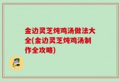 金边灵芝炖鸡汤做法大全(金边灵芝炖鸡汤制作全攻略)