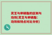 灵芝与卵磷脂的区别与功效(灵芝与卵磷脂：功效和特点对比分析)