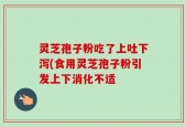 灵芝孢子粉吃了上吐下泻(食用灵芝孢子粉引发上下消化不适