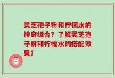 灵芝孢子粉和柠檬水的神奇组合？了解灵芝孢子粉和柠檬水的搭配效果？