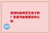 发烧时能喝灵芝孢子粉？答案可能颠覆你的认知
