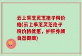 云上采芝灵芝孢子粉价格(云上采芝灵芝孢子粉价格优惠，护肝养颜自然健康)