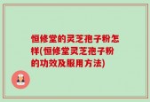 恒修堂的灵芝孢子粉怎样(恒修堂灵芝孢子粉的功效及服用方法)