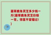 菌草鹿角灵芝多少钱一斤(菌草鹿角灵芝价格一览，惊喜不容错过！)