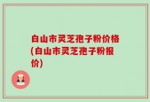 白山市灵芝孢子粉价格(白山市灵芝孢子粉报价)