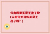 云南哪里买灵芝孢子粉(云南何处可购买灵芝孢子粉？)