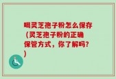 喝灵芝孢子粉怎么保存 (灵芝孢子粉的正确保管方式，你了解吗？)