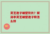 灵芝孢子破壁饮片？赋汤亭灵芝破壁孢子粉怎么样