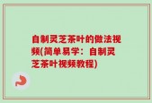 自制灵芝茶叶的做法视频(简单易学：自制灵芝茶叶视频教程)