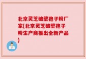 北京灵芝破壁孢子粉厂家(北京灵芝破壁孢子粉生产商推出全新产品)