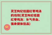 灵芝枸杞桂圆红枣鸡汤的功效(灵芝枸杞桂圆红枣鸡汤：补气养血、强身健体佳品)