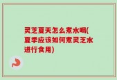 灵芝夏天怎么煮水喝(夏季应该如何煮灵芝水进行食用)