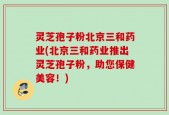 灵芝孢子粉北京三和药业(北京三和药业推出灵芝孢子粉，助您保健美容！)