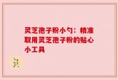 灵芝孢子粉小勺：精准取用灵芝孢子粉的贴心小工具
