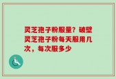 灵芝孢子粉服量？破壁灵芝孢子粉每天服用几次，每次服多少