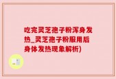 吃完灵芝孢子粉浑身发热_灵芝孢子粉服用后身体发热现象解析)