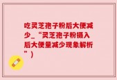 吃灵芝孢子粉后大便减少_“灵芝孢子粉摄入后大便量减少现象解析”)