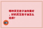 哪种灵芝孢子油效果好，好的灵芝孢子油怎么选择？