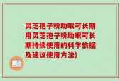 灵芝孢子粉助眠可长期用灵芝孢子粉助眠可长期持续使用的科学依据及建议使用方法)