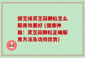 健芝缘灵芝蒜颗粒怎么服用效果好 (健康神器：灵芝蒜颗粒正确服用方法及功效优势)