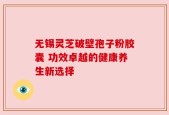 无锡灵芝破壁孢子粉胶囊 功效卓越的健康养生新选择