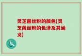 灵芝菌丝粉的颜色(灵芝菌丝粉的色泽及其涵义)