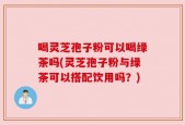 喝灵芝孢子粉可以喝绿茶吗(灵芝孢子粉与绿茶可以搭配饮用吗？)