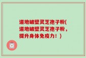 道地破壁灵芝孢子粉(道地破壁灵芝孢子粉，提升身体免疫力！)