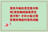 发热不能吃灵芝孢子粉吗(发热期间慎用灵芝孢子粉？少许小贴士帮你更好地应对发热问题)