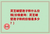 灵芝破壁孢子粉什么价钱(价格查询：灵芝破壁孢子粉的价格是多少？)