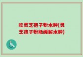 吃灵芝孢子粉水肿(灵芝孢子粉能缓解水肿)