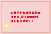 吃灵芝粉和猴头菇粉有什么用(灵芝粉和猴头菇粉有何功效？)