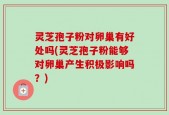 灵芝孢子粉对卵巢有好处吗(灵芝孢子粉能够对卵巢产生积极影响吗？)