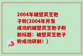 2004年破壁灵芝狍子粉(2004年开发成功的破壁灵芝狍子粉新标题：破壁灵芝狍子粉成功研制！)